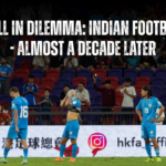 Still in Dilemma: Indian Football – Almost a Decade Later